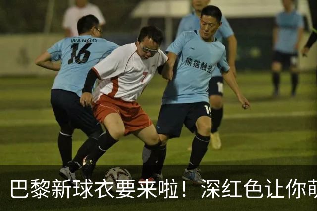 巴黎新球衣要来啦！深红色让你萌发酒神梦